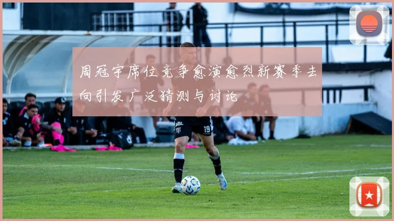 周冠宇席位竞争愈演愈烈新赛季去向引发广泛猜测与讨论