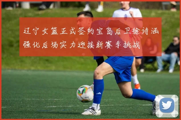 辽宁女篮正式签约宝岛后卫徐诗涵强化后场实力迎接新赛季挑战