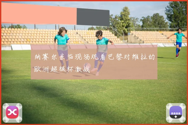 纳赛尔亲临现场观看巴黎对维拉的欧洲超级杯激战