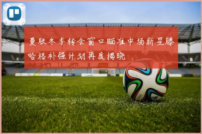 曼联冬季转会窗口瞄准中场新星滕哈格补强计划再度揭晓