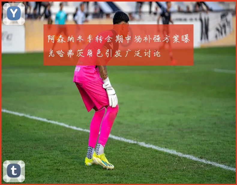 阿森纳冬季转会期中场补强方案曝光哈弗茨角色引发广泛讨论