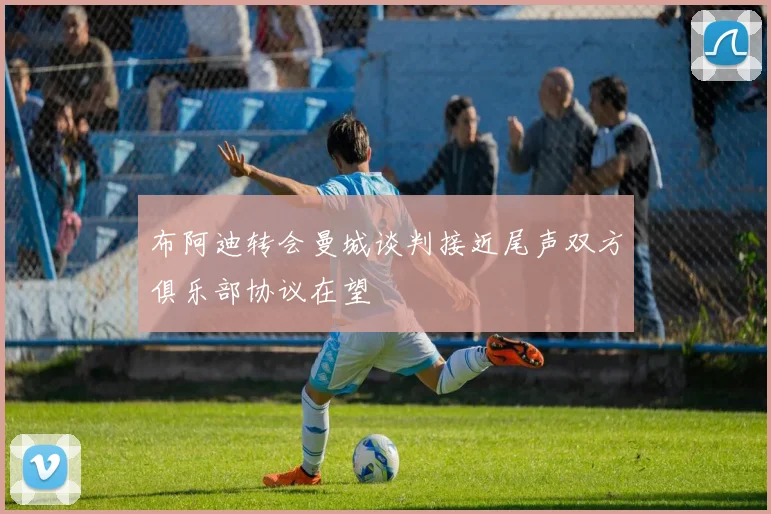 布阿迪转会曼城谈判接近尾声双方俱乐部协议在望