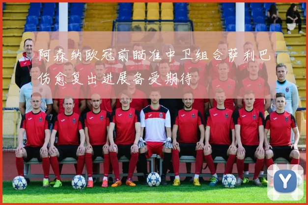 阿森纳欧冠前瞄准中卫组合萨利巴伤愈复出进展备受期待