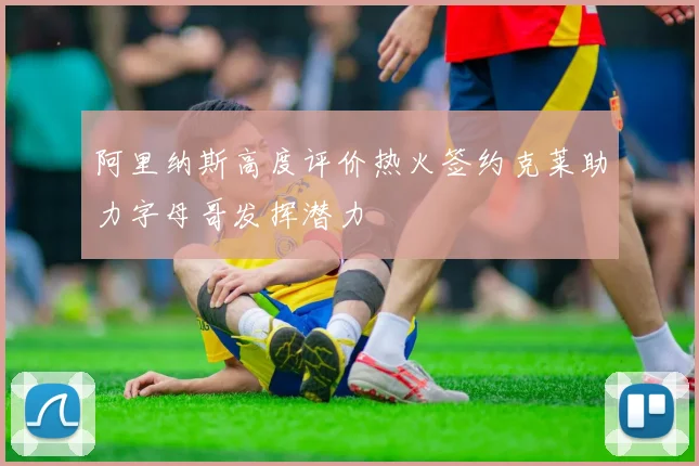 阿里纳斯高度评价热火签约克莱助力字母哥发挥潜力